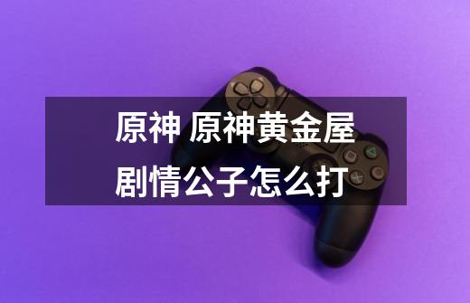 原神 原神黄金屋剧情公子怎么打-第1张-游戏信息-龙启网