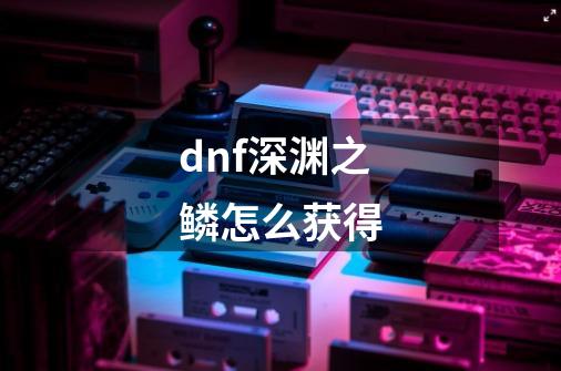 dnf深渊之鳞怎么获得-第1张-游戏信息-龙启网
