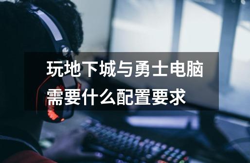 玩地下城与勇士电脑需要什么配置要求-第1张-游戏信息-龙启网
