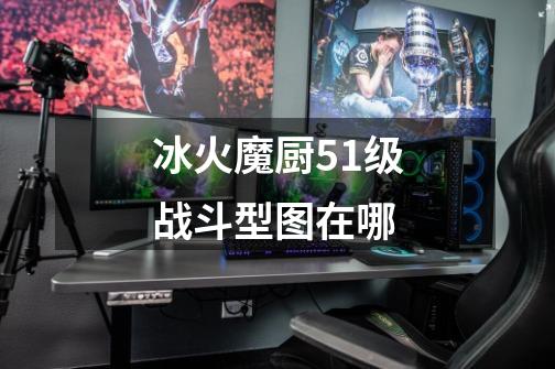 冰火魔厨51级战斗型图在哪-第1张-游戏信息-龙启网