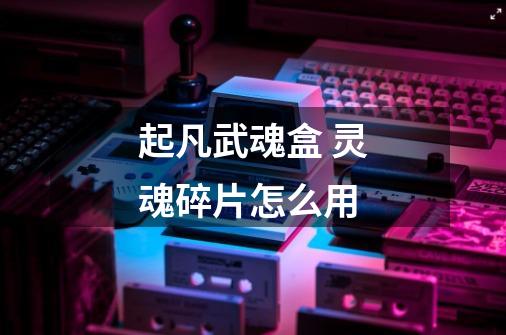 起凡武魂盒 灵魂碎片怎么用-第1张-游戏信息-龙启网