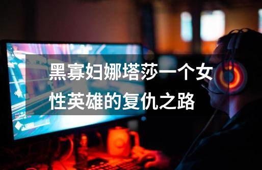 黑寡妇娜塔莎一个女性英雄的复仇之路-第1张-游戏信息-龙启网
