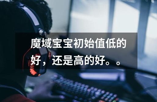 魔域宝宝初始值低的好,还是高的好。。-第1张-游戏信息-龙启网