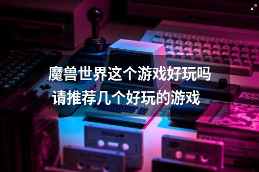 魔兽世界这个游戏好玩吗 请推荐几个好玩的游戏-第1张-游戏信息-龙启网
