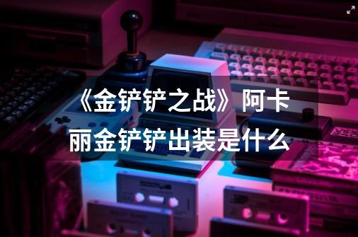 《金铲铲之战》阿卡丽金铲铲出装是什么-第1张-游戏信息-龙启网