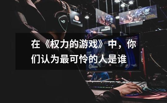 在《权力的游戏》中,你们认为最可怜的人是谁-第1张-游戏信息-龙启网