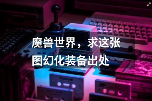 魔兽世界，求这张图幻化装备出处-第1张-游戏信息-龙启网