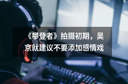 《攀登者》拍摄初期,吴京就建议不要添加感情戏-第1张-游戏信息-龙启网