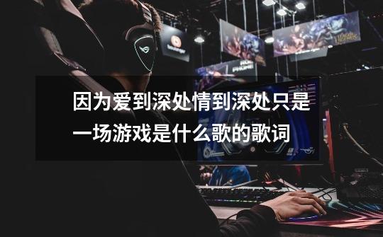 因为爱到深处.情到深处只是一场游戏是什么歌的歌词-第1张-游戏信息-龙启网
