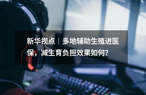 新华视点|多地辅助生殖进医保,减生育负担效果如何?-第1张-游戏信息-龙启网