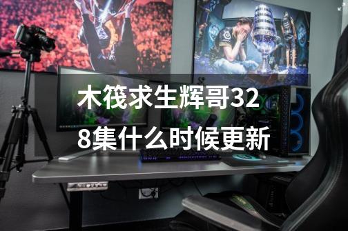 木筏求生辉哥328集什么时候更新-第1张-游戏信息-龙启网