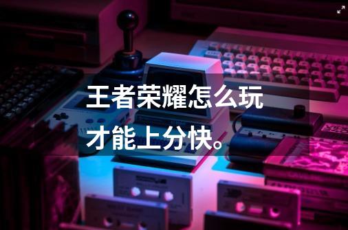 王者荣耀怎么玩才能上分快。-第1张-游戏信息-龙启网