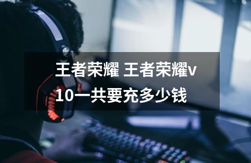 王者荣耀 王者荣耀v10一共要充多少钱-第1张-游戏信息-龙启网