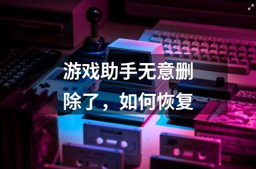 游戏助手无意删除了，如何恢复-第1张-游戏信息-龙启网