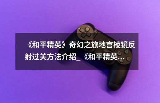《和平精英》奇幻之旅地宫棱镜反射过关方法介绍_《和平精英》奇幻之旅地宫棱镜反射过关方法是什么-第1张-游戏信息-龙启网