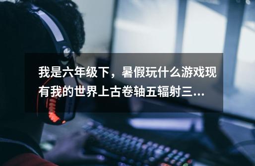 我是六年级下，暑假玩什么游戏现有我的世界上古卷轴五辐射三，侠盗飞车二，玩腻了，家里有家长，而且我胆-第1张-游戏信息-龙启网