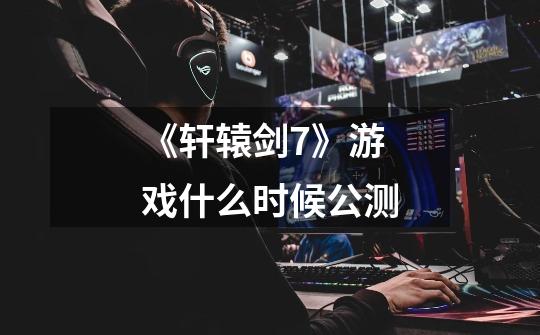 《轩辕剑7》游戏什么时候公测-第1张-游戏信息-龙启网