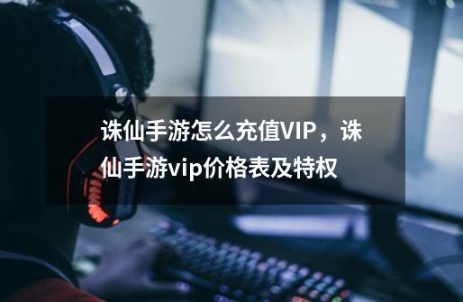 诛仙手游怎么充值VIP,诛仙手游vip价格表及特权-第1张-游戏信息-龙启网