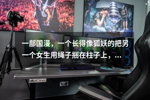 一部国漫,一个长得像狐妖的把另一个女生用绳子捆在柱子上,兵器给她堵了一个口球,动漫名字叫啥-第1张-游戏信息-龙启网