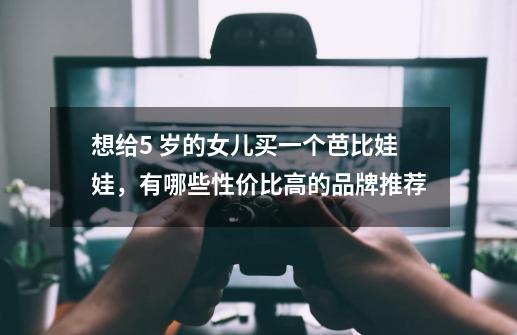 想给5 岁的女儿买一个芭比娃娃,有哪些性价比高的品牌推荐-第1张-游戏信息-龙启网