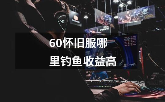 60怀旧服哪里钓鱼收益高-第1张-游戏信息-龙启网