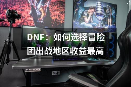 DNF:如何选择冒险团出战地区收益最高-第1张-游戏信息-龙启网