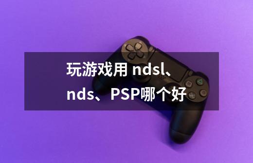 玩游戏用 ndsl、nds、PSP哪个好-第1张-游戏信息-龙启网