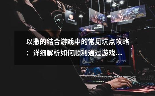 以撒的结合游戏中的常见坑点攻略:详细解析如何顺利通过游戏难关-第1张-游戏信息-龙启网