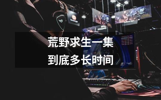 荒野求生一集到底多长时间-第1张-游戏信息-龙启网