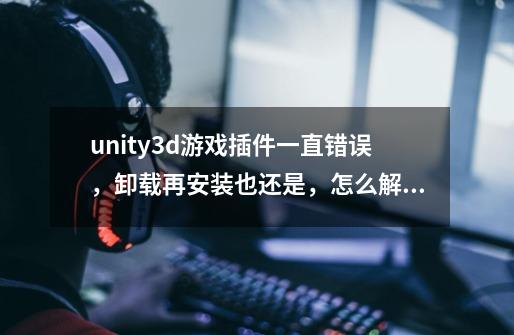 unity3d游戏插件一直错误,卸载再安装也还是,怎么解决啊-第1张-游戏信息-龙启网