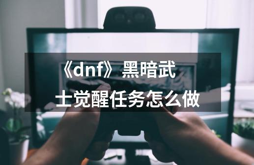 《dnf》黑暗武士觉醒任务怎么做-第1张-游戏信息-龙启网
