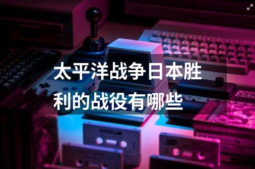 太平洋战争日本胜利的战役有哪些-第1张-游戏信息-龙启网