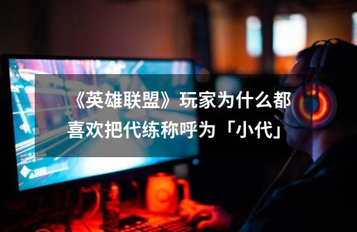 《英雄联盟》玩家为什么都喜欢把代练称呼为「小代」-第1张-游戏信息-龙启网