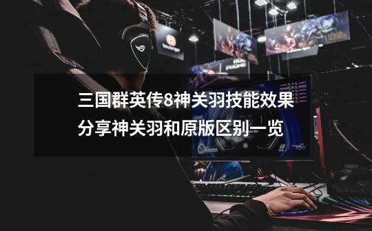 三国群英传8神关羽技能效果分享神关羽和原版区别一览-第1张-游戏信息-龙启网