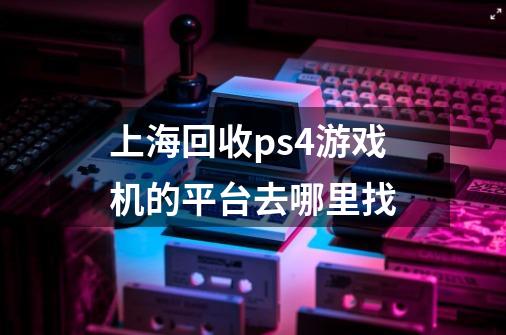 上海回收ps4游戏机的平台去哪里找-第1张-游戏信息-龙启网