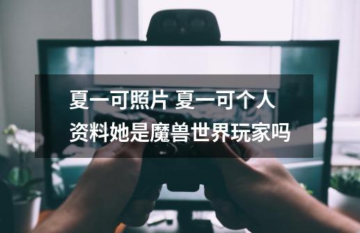 夏一可照片 夏一可个人资料她是魔兽世界玩家吗-第1张-游戏信息-龙启网