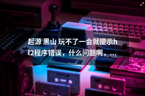 起源 黑山 玩不了一会就提示hl2程序错误，什么问题啊，怎么解决-第1张-游戏信息-龙启网