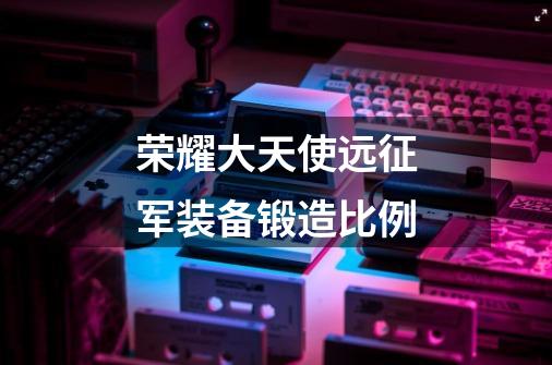荣耀大天使远征军装备锻造比例-第1张-游戏信息-龙启网
