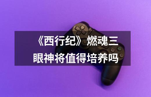 《西行纪》燃魂三眼神将值得培养吗-第1张-游戏信息-龙启网