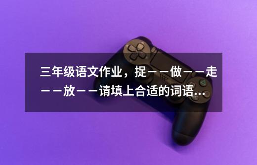 三年级语文作业，捉－－做－－走－－放－－请填上合适的词语，快来帮帮我-第1张-游戏信息-龙启网