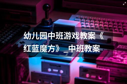 幼儿园中班游戏教案《红蓝魔方》_中班教案-第1张-游戏信息-龙启网