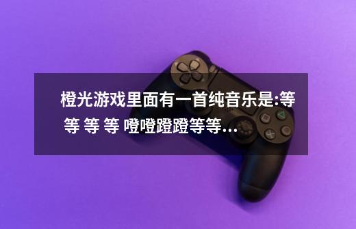 橙光游戏里面有一首纯音乐是:等 等 等 等 噔噔蹬蹬等等等等 等 等等等等等等等 等。跪求橙光游戏-第1张-游戏信息-龙启网