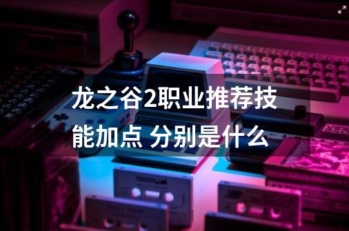 龙之谷2职业推荐技能加点 分别是什么-第1张-游戏信息-龙启网