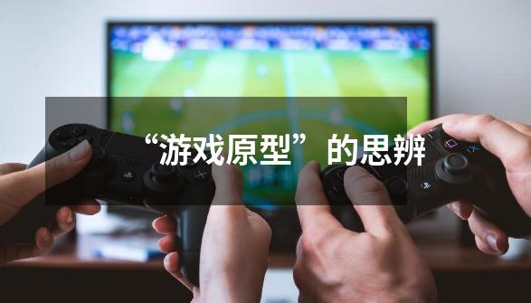 “游戏原型”的思辨-第1张-游戏信息-龙启网
