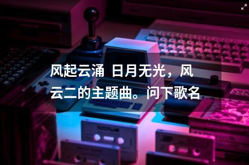 风起云涌  日月无光，风云二的主题曲。问下歌名-第1张-游戏信息-龙启网