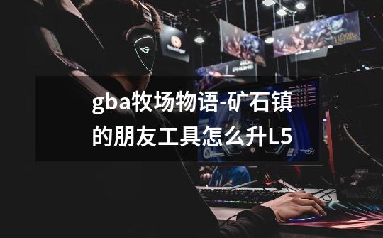 gba牧场物语-矿石镇的朋友工具怎么升L5-第1张-游戏信息-龙启网
