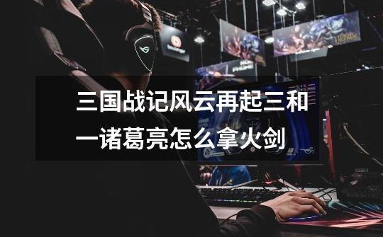 三国战记风云再起三和一诸葛亮怎么拿火剑-第1张-游戏信息-龙启网
