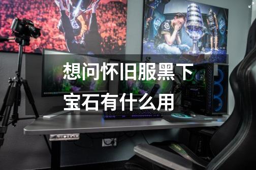 想问怀旧服黑下宝石有什么用-第1张-游戏信息-龙启网