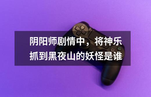 阴阳师剧情中，将神乐抓到黑夜山的妖怪是谁-第1张-游戏信息-龙启网