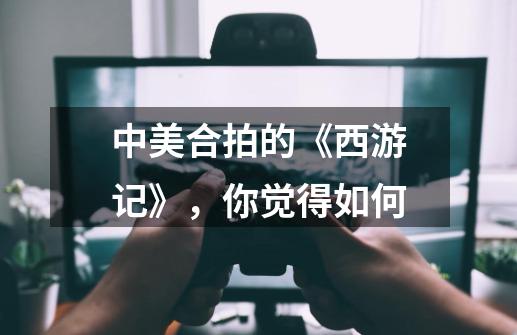 中美合拍的《西游记》,你觉得如何-第1张-游戏信息-龙启网